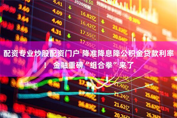 配资专业炒股配资门户 降准降息降公积金贷款利率！ 金融重磅“组合拳”来了