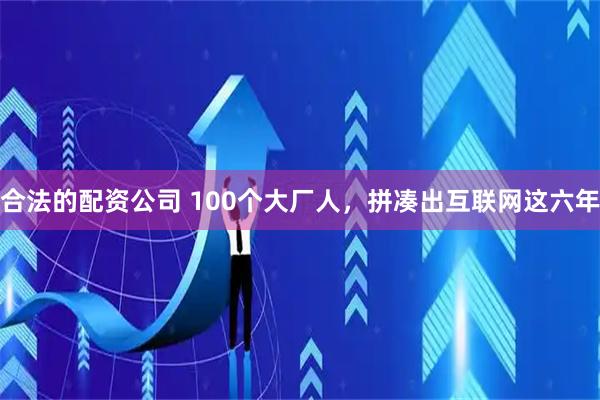 合法的配资公司 100个大厂人，拼凑出互联网这六年