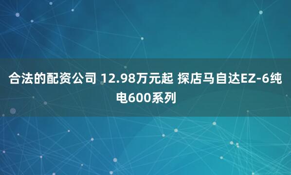 合法的配资公司 12.98万元起 探店马自达EZ-6纯电600系列