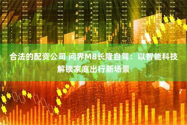 合法的配资公司 问界M8长隆自驾：以智能科技解锁家庭出行新场景