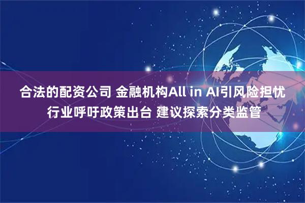合法的配资公司 金融机构All in AI引风险担忧 行业呼吁政策出台 建议探索分类监管