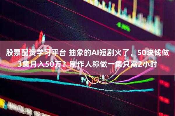 股票配资学习平台 抽象的AI短剧火了，50块钱做3集月入50万？制作人称做一集只需2小时