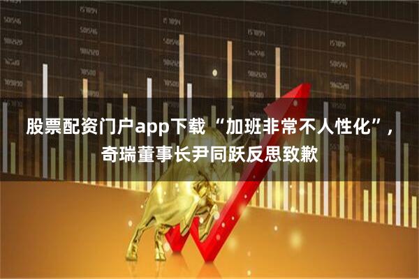 股票配资门户app下载 “加班非常不人性化”，奇瑞董事长尹同跃反思致歉