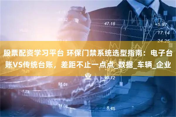 股票配资学习平台 环保门禁系统选型指南：电子台账VS传统台账，差距不止一点点_数据_车辆_企业