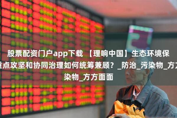 股票配资门户app下载 【理响中国】生态环境保护：重点攻坚和协同治理如何统筹兼顾？_防治_污染物_方方面面