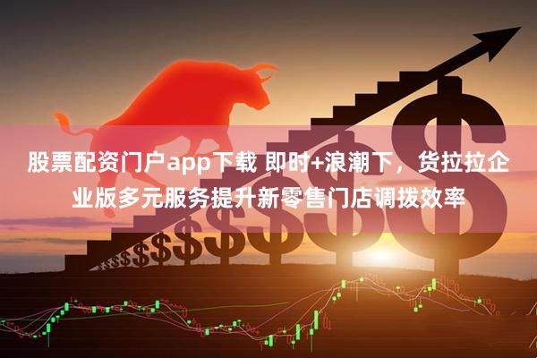 股票配资门户app下载 即时+浪潮下，货拉拉企业版多元服务提升新零售门店调拨效率