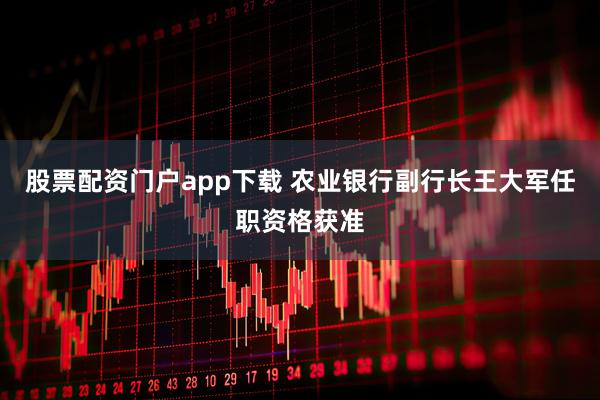 股票配资门户app下载 农业银行副行长王大军任职资格获准