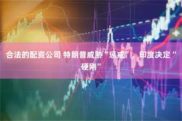 合法的配资公司 特朗普威胁“惩戒”，印度决定“硬刚”