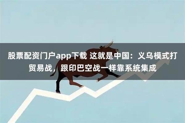 股票配资门户app下载 这就是中国：义乌模式打贸易战，跟印巴空战一样靠系统集成