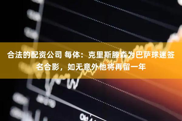 合法的配资公司 每体：克里斯滕森为巴萨球迷签名合影，如无意外他将再留一年