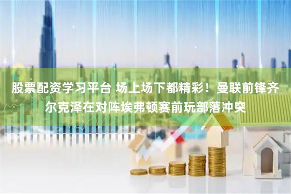 股票配资学习平台 场上场下都精彩！曼联前锋齐尔克泽在对阵埃弗顿赛前玩部落冲突