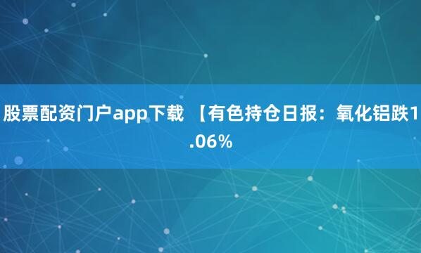股票配资门户app下载 【有色持仓日报：氧化铝跌1.06%
