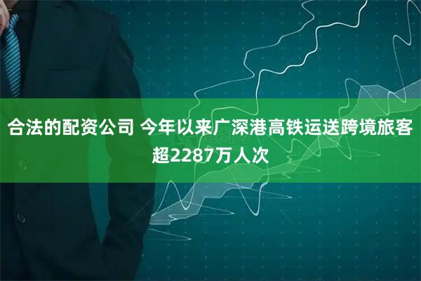 合法的配资公司 今年以来广深港高铁运送跨境旅客超2287万人次