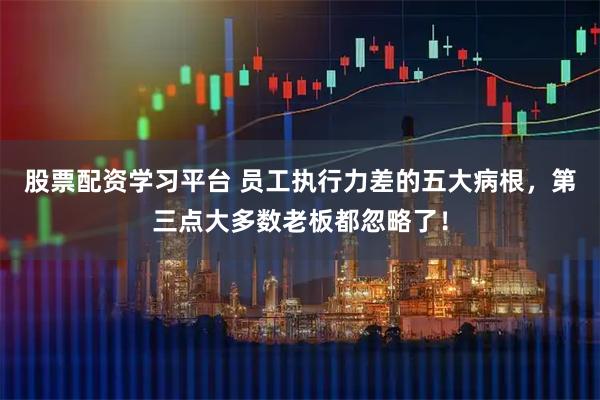股票配资学习平台 员工执行力差的五大病根，第三点大多数老板都忽略了！