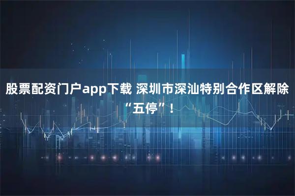 股票配资门户app下载 深圳市深汕特别合作区解除“五停”！