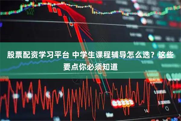 股票配资学习平台 中学生课程辅导怎么选？这些要点你必须知道