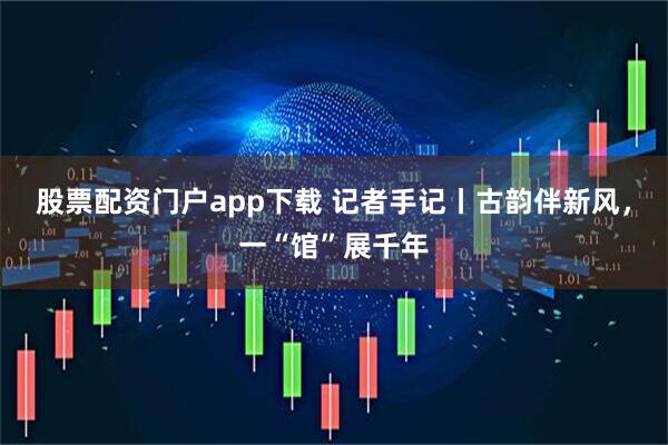 股票配资门户app下载 记者手记丨古韵伴新风,一“馆”展千年