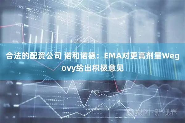 合法的配资公司 诺和诺德:EMA对更高剂量Wegovy给出积极意见