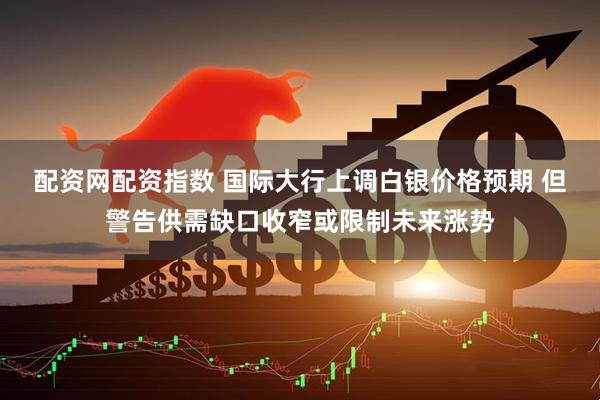 配资网配资指数 国际大行上调白银价格预期 但警告供需缺口收窄或限制未来涨势