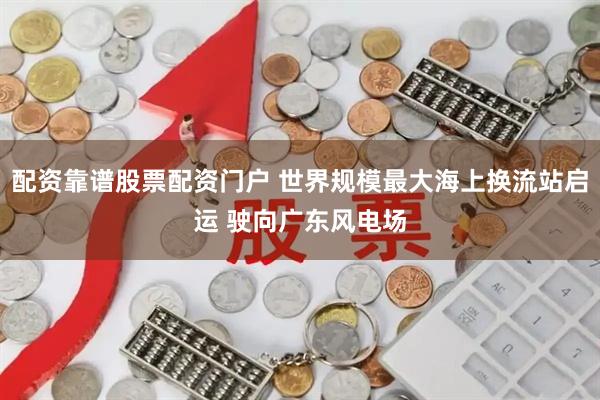 配资靠谱股票配资门户 世界规模最大海上换流站启运 驶向广东风电场