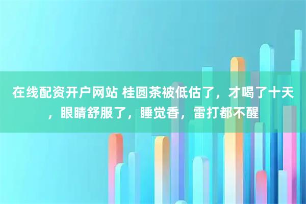 在线配资开户网站 桂圆茶被低估了，才喝了十天，眼睛舒服了，睡觉香，雷打都不醒