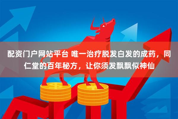 配资门户网站平台 唯一治疗脱发白发的成药，同仁堂的百年秘方，让你须发飘飘似神仙