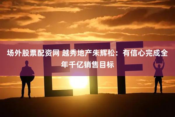 场外股票配资网 越秀地产朱辉松：有信心完成全年千亿销售目标