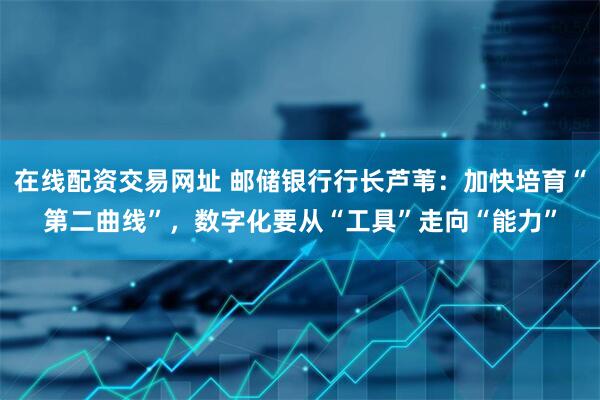 在线配资交易网址 邮储银行行长芦苇：加快培育“第二曲线”，数字化要从“工具”走向“能力”