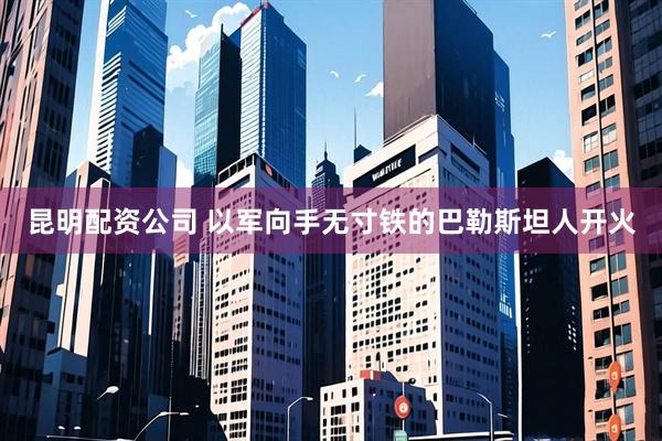 昆明配资公司 以军向手无寸铁的巴勒斯坦人开火